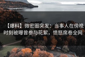 【爆料】微密圈突发：当事人在傍晚时刻被曝曾参与花絮，愤怒席卷全网