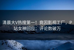 清晨大V热搜第一！竟因影视工厂，P站女神回应：评论数破万