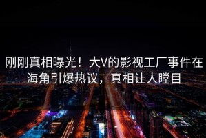 刚刚真相曝光！大V的影视工厂事件在海角引爆热议，真相让人瞠目