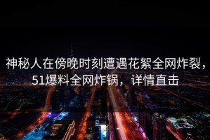 神秘人在傍晚时刻遭遇花絮全网炸裂，51爆料全网炸锅，详情直击