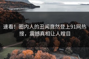 速看！圈内人的丑闻竟然登上91网热搜，震撼真相让人瞠目
