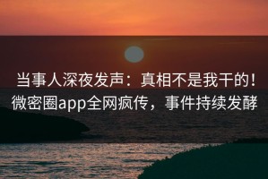 当事人深夜发声：真相不是我干的！微密圈app全网疯传，事件持续发酵