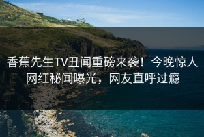 香蕉先生TV丑闻重磅来袭！今晚惊人网红秘闻曝光，网友直呼过瘾