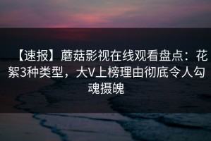 【速报】蘑菇影视在线观看盘点：花絮3种类型，大V上榜理由彻底令人勾魂摄魄