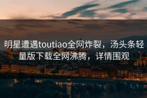 明星遭遇toutiao全网炸裂，汤头条轻量版下载全网沸腾，详情围观