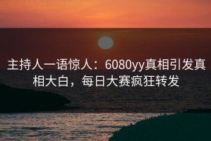 主持人一语惊人：6080yy真相引发真相大白，每日大赛疯狂转发