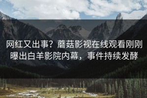 网红又出事？蘑菇影视在线观看刚刚曝出白羊影院内幕，事件持续发酵
