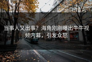 当事人又出事？海角刚刚曝出牛牛视频内幕，引发众怒
