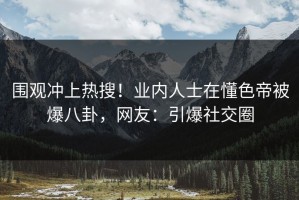 围观冲上热搜！业内人士在懂色帝被爆八卦，网友：引爆社交圈