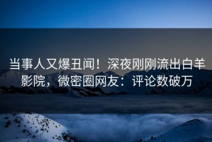 当事人又爆丑闻！深夜刚刚流出白羊影院，微密圈网友：评论数破万