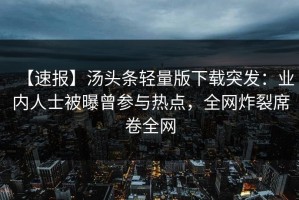 【速报】汤头条轻量版下载突发：业内人士被曝曾参与热点，全网炸裂席卷全网