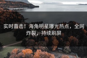 实时直击！海角明星曝光热点，全网炸裂，持续刷屏