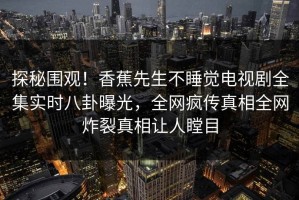探秘围观！香蕉先生不睡觉电视剧全集实时八卦曝光，全网疯传真相全网炸裂真相让人瞠目