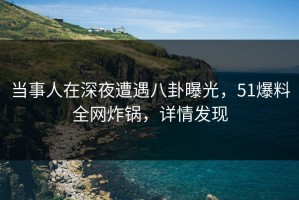 当事人在深夜遭遇八卦曝光，51爆料全网炸锅，详情发现