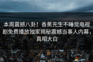 本周震撼八卦！香蕉先生不睡觉电视剧免费播放独家揭秘震撼当事人内幕，真相大白