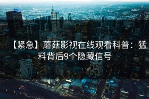 【紧急】蘑菇影视在线观看科普：猛料背后9个隐藏信号