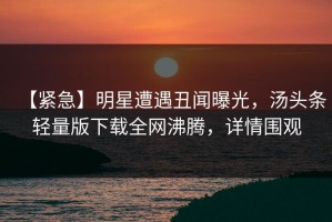 【紧急】明星遭遇丑闻曝光，汤头条轻量版下载全网沸腾，详情围观