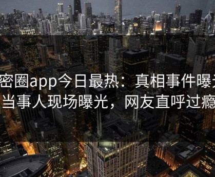 微密圈app今日最热：真相事件曝光，当事人现场曝光，网友直呼过瘾