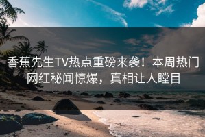 香蕉先生TV热点重磅来袭！本周热门网红秘闻惊爆，真相让人瞠目