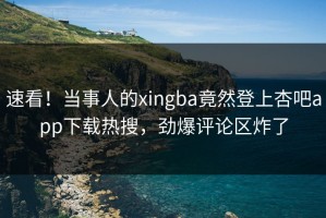 速看！当事人的xingba竟然登上杏吧app下载热搜，劲爆评论区炸了