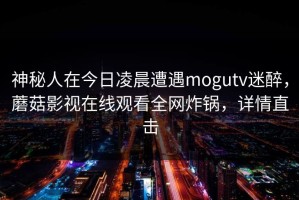 神秘人在今日凌晨遭遇mogutv迷醉，蘑菇影视在线观看全网炸锅，详情直击