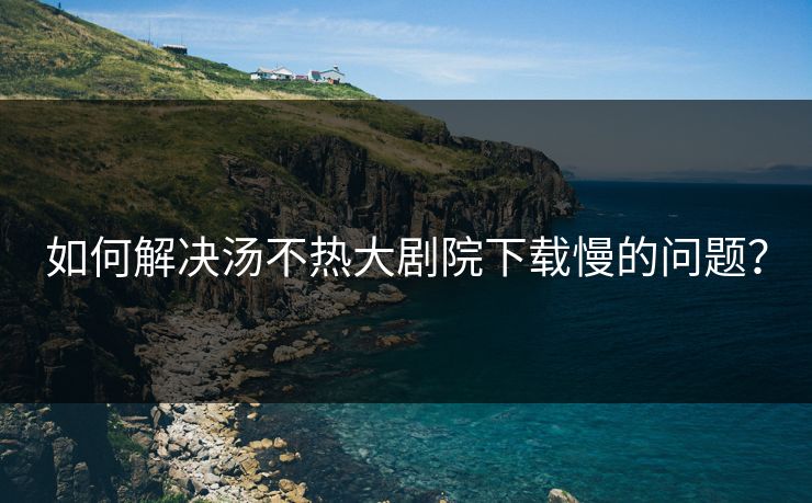 如何解决汤不热大剧院下载慢的问题？