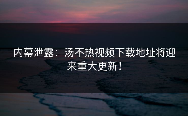 内幕泄露：汤不热视频下载地址将迎来重大更新！