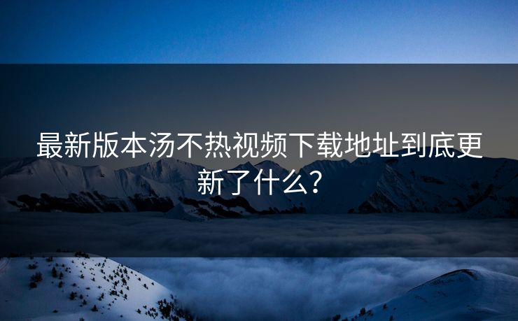 最新版本汤不热视频下载地址到底更新了什么？