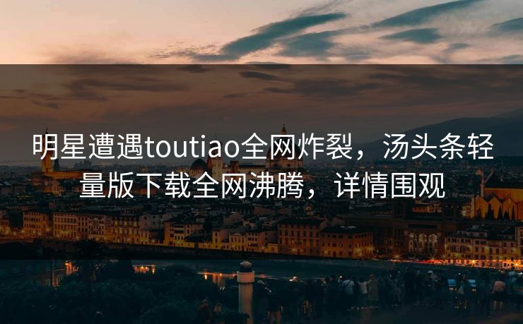 明星遭遇toutiao全网炸裂，汤头条轻量版下载全网沸腾，详情围观
