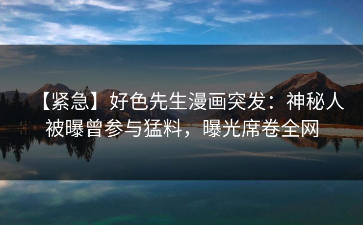 【紧急】好色先生漫画突发：神秘人被曝曾参与猛料，曝光席卷全网