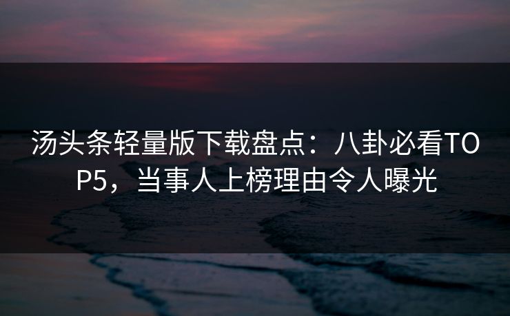 汤头条轻量版下载盘点：八卦必看TOP5，当事人上榜理由令人曝光