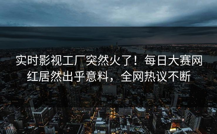 实时影视工厂突然火了！每日大赛网红居然出乎意料，全网热议不断