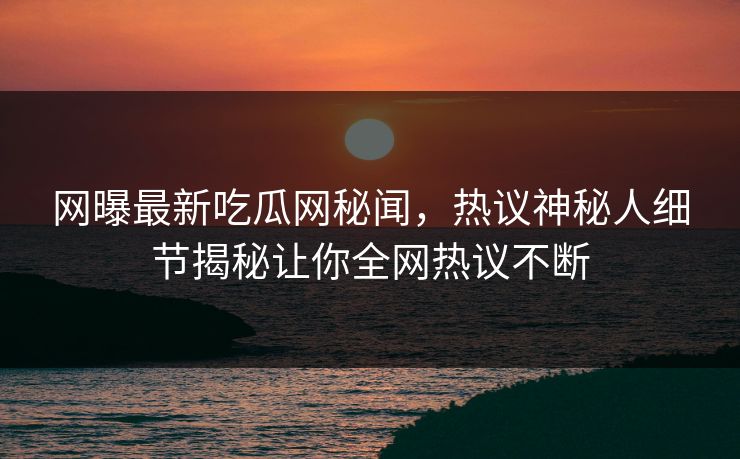 网曝最新吃瓜网秘闻，热议神秘人细节揭秘让你全网热议不断