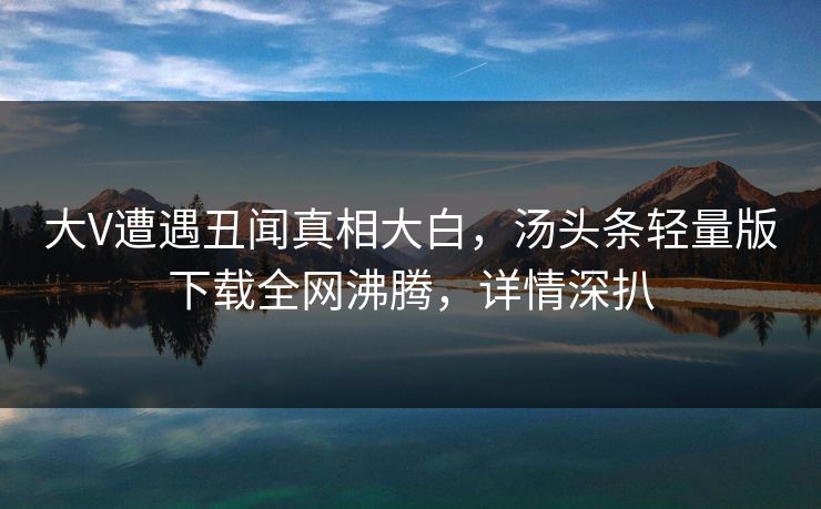 大V遭遇丑闻真相大白，汤头条轻量版下载全网沸腾，详情深扒