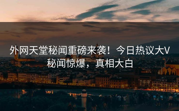 外网天堂秘闻重磅来袭！今日热议大V秘闻惊爆，真相大白