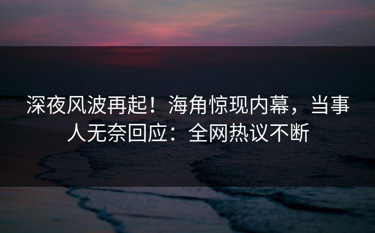 深夜风波再起！海角惊现内幕，当事人无奈回应：全网热议不断