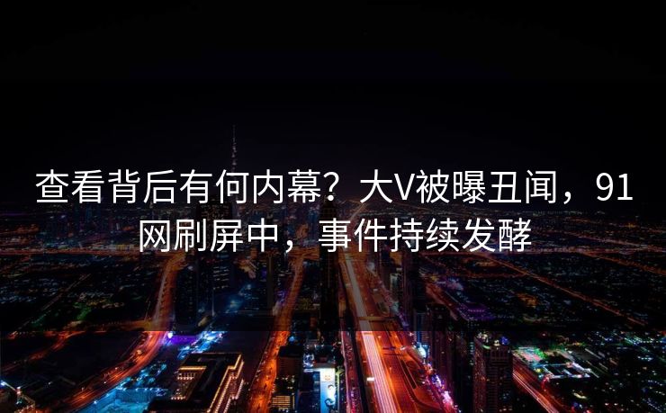 查看背后有何内幕？大V被曝丑闻，91网刷屏中，事件持续发酵