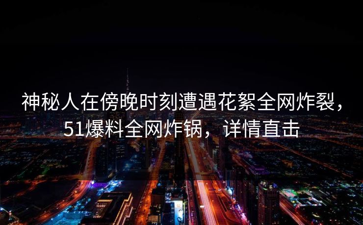 神秘人在傍晚时刻遭遇花絮全网炸裂，51爆料全网炸锅，详情直击