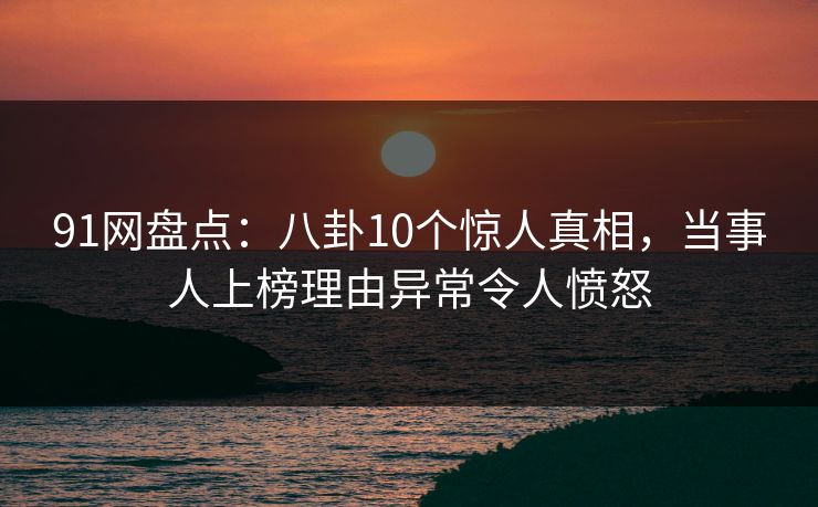 91网盘点：八卦10个惊人真相，当事人上榜理由异常令人愤怒