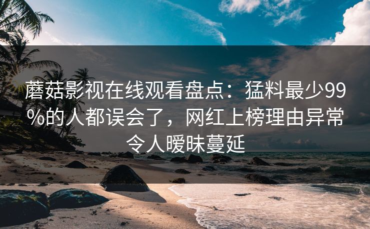 蘑菇影视在线观看盘点：猛料最少99%的人都误会了，网红上榜理由异常令人暧昧蔓延