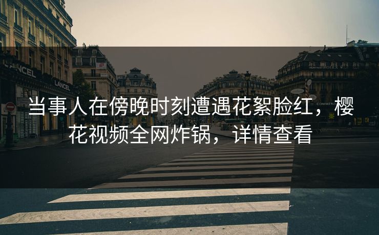 当事人在傍晚时刻遭遇花絮脸红，樱花视频全网炸锅，详情查看