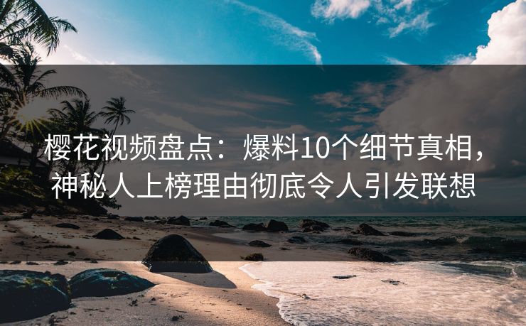 樱花视频盘点：爆料10个细节真相，神秘人上榜理由彻底令人引发联想