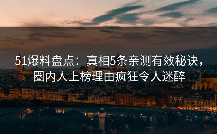51爆料盘点：真相5条亲测有效秘诀，圈内人上榜理由疯狂令人迷醉