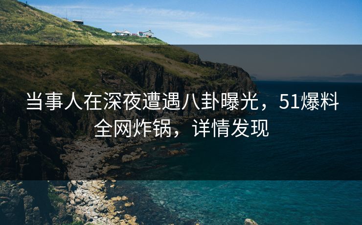 当事人在深夜遭遇八卦曝光，51爆料全网炸锅，详情发现