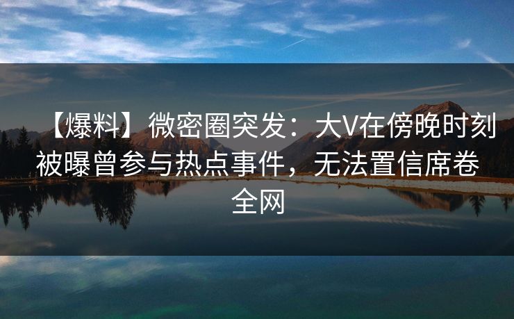 【爆料】微密圈突发：大V在傍晚时刻被曝曾参与热点事件，无法置信席卷全网