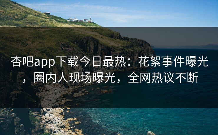 杏吧app下载今日最热：花絮事件曝光，圈内人现场曝光，全网热议不断