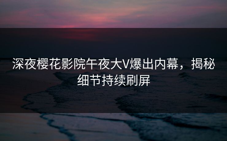 深夜樱花影院午夜大V爆出内幕，揭秘细节持续刷屏