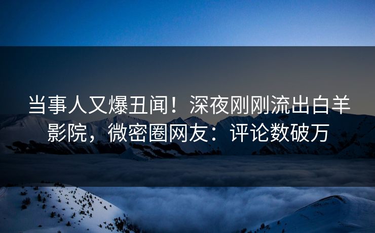 当事人又爆丑闻！深夜刚刚流出白羊影院，微密圈网友：评论数破万