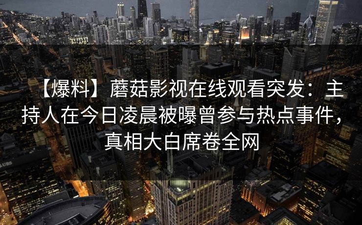 【爆料】蘑菇影视在线观看突发：主持人在今日凌晨被曝曾参与热点事件，真相大白席卷全网