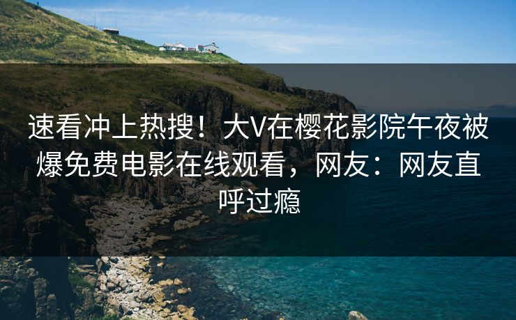 速看冲上热搜！大V在樱花影院午夜被爆免费电影在线观看，网友：网友直呼过瘾